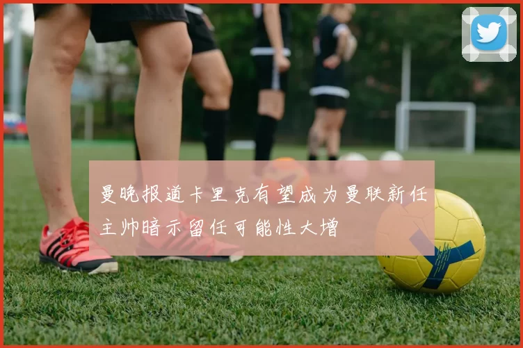 曼晚报道卡里克有望成为曼联新任主帅暗示留任可能性大增