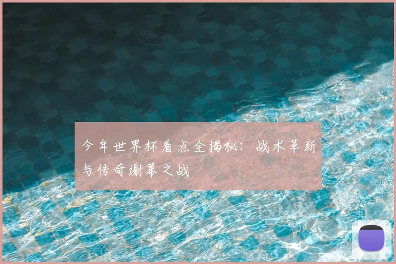 今年世界杯看点全揭秘:战术革新与传奇谢幕之战