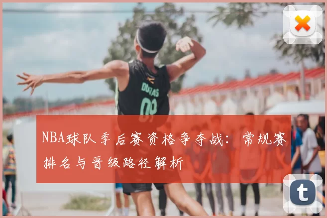 NBA球队季后赛资格争夺战：常规赛排名与晋级路径解析