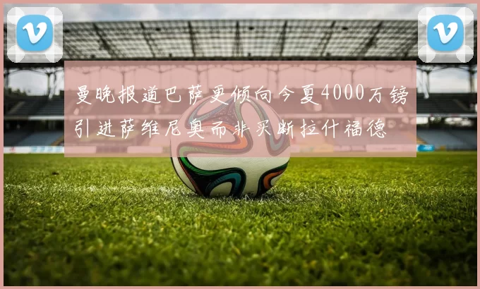 曼晚报道巴萨更倾向今夏4000万镑引进萨维尼奥而非买断拉什福德