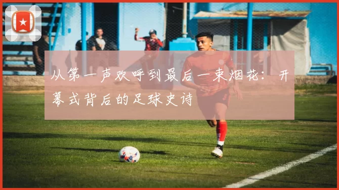 从第一声欢呼到最后一束烟花:开幕式背后的足球史诗