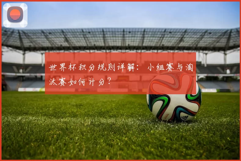 世界杯积分规则详解:小组赛与淘汰赛如何计分?