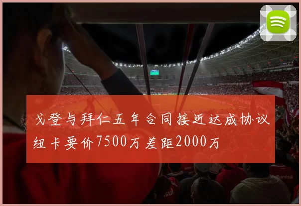 戈登与拜仁五年合同接近达成协议纽卡要价7500万差距2000万