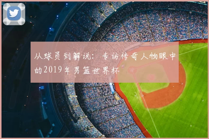 从球员到解说:专访传奇人物眼中的2019年男篮世界杯