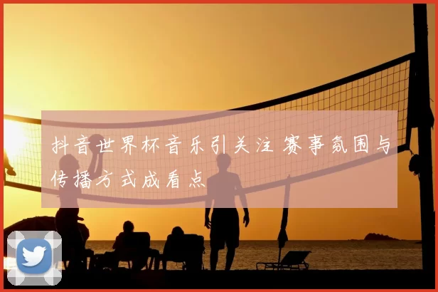 抖音世界杯音乐引关注 赛事氛围与传播方式成看点
