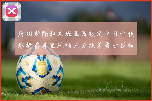 詹姆斯隔扣文班亚马锁定今日十佳球榜首库里压哨三分绝杀勇士逆转独行侠