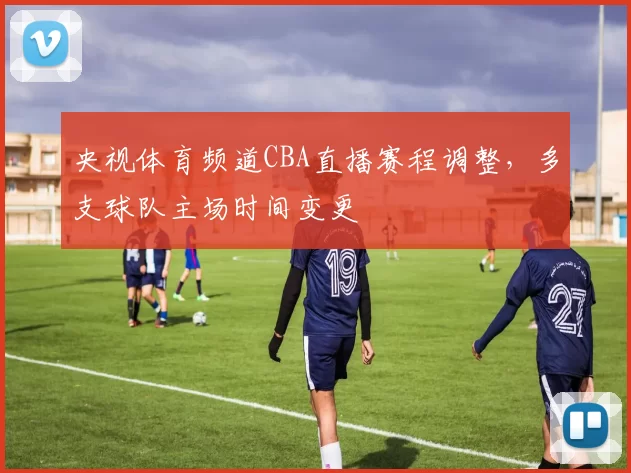 央视体育频道CBA直播赛程调整，多支球队主场时间变更